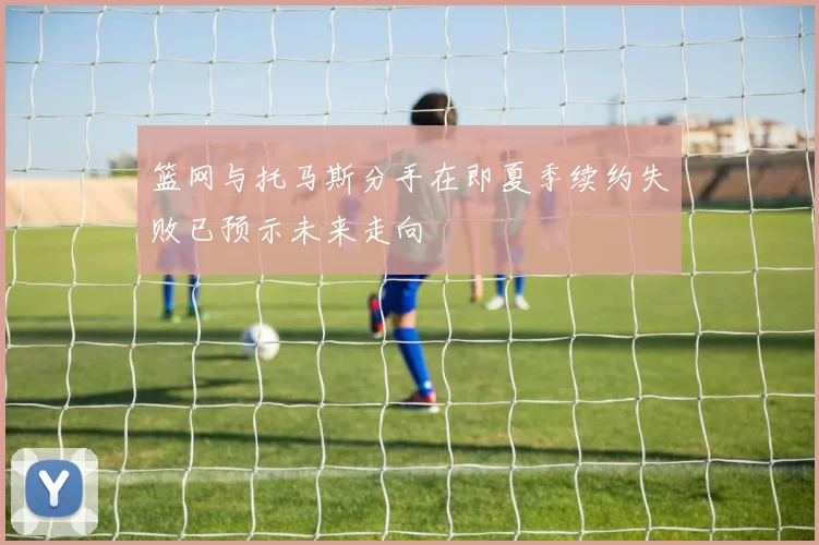 篮网与托马斯分手在即夏季续约失败已预示未来走向