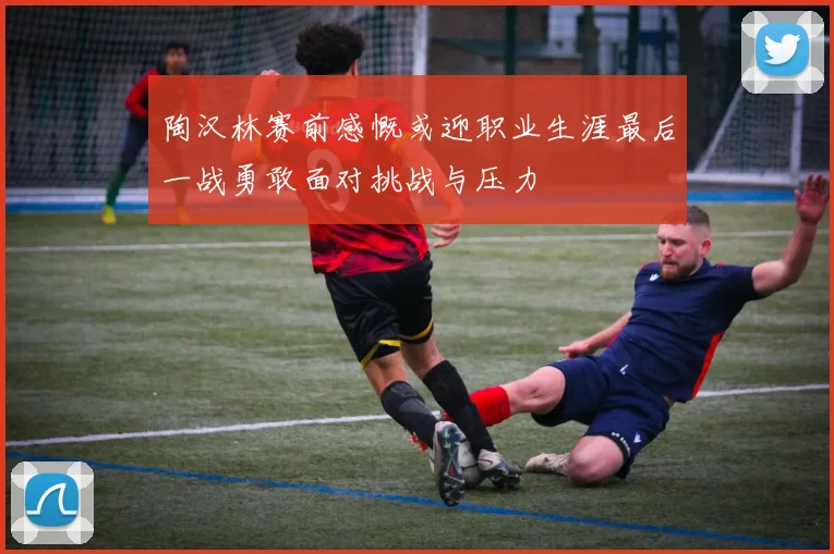 陶汉林赛前感慨或迎职业生涯最后一战勇敢面对挑战与压力