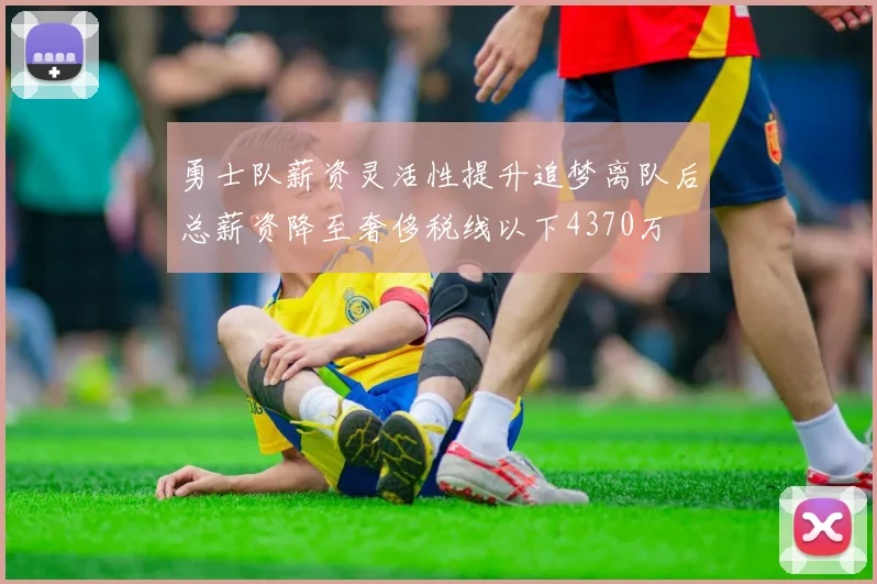 勇士队薪资灵活性提升追梦离队后总薪资降至奢侈税线以下4370万