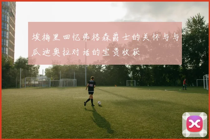 埃梅里回忆弗格森爵士的关怀与与瓜迪奥拉对话的宝贵收获