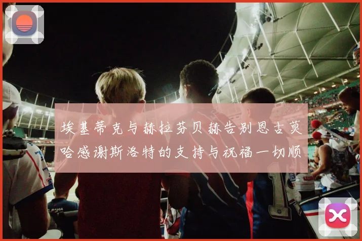 埃基蒂克与赫拉芬贝赫告别恩古莫哈感谢斯洛特的支持与祝福一切顺利