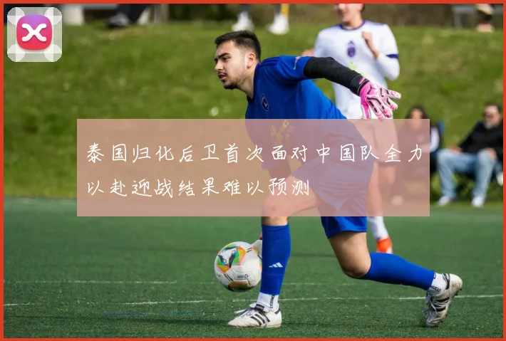 泰国归化后卫首次面对中国队全力以赴迎战结果难以预测