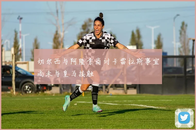 切尔西与阿隆索商讨卡雷拉斯事宜尚未与皇马接触