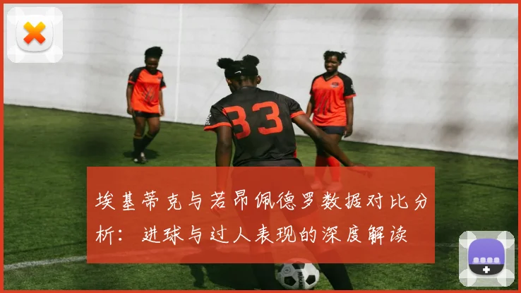 埃基蒂克与若昂佩德罗数据对比分析：进球与过人表现的深度解读