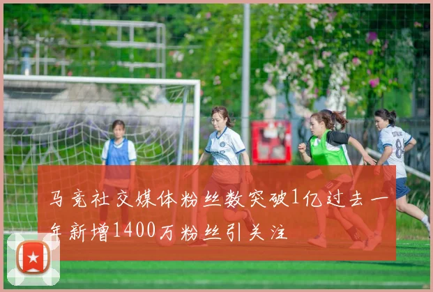 马竞社交媒体粉丝数突破1亿过去一年新增1400万粉丝引关注