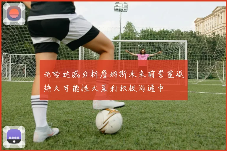 老哈达威分析詹姆斯未来前景重返热火可能性大莱利积极沟通中