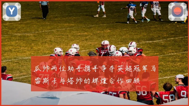 瓜帅两位助手携手争夺英超冠军马雷斯卡与塔帅的辉煌合作回顾