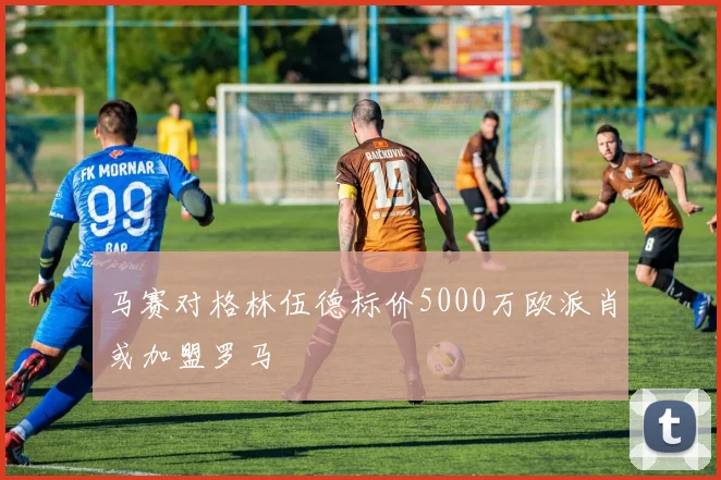 马赛对格林伍德标价5000万欧派肖或加盟罗马