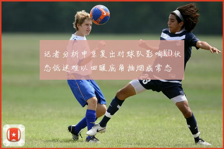 记者分析申京复出对球队影响KD状态低迷难以回暖底角抽烟成常态