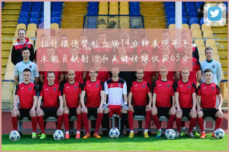拉什福德替补出场14分钟表现平平未能贡献射门和关键传球仅获65分