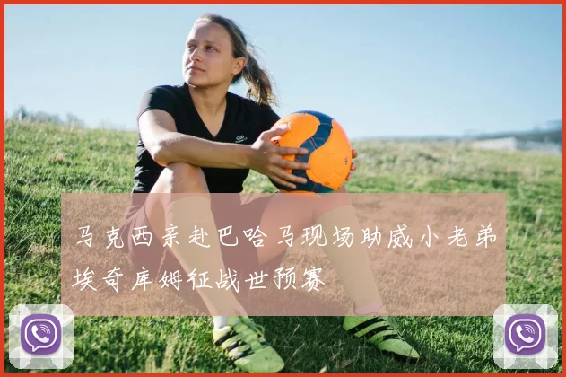 马克西亲赴巴哈马现场助威小老弟埃奇库姆征战世预赛