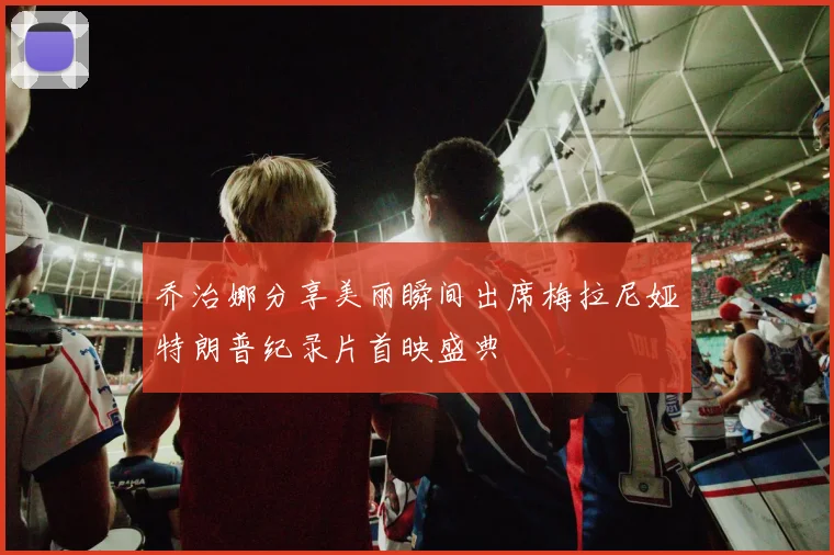 乔治娜分享美丽瞬间出席梅拉尼娅特朗普纪录片首映盛典
